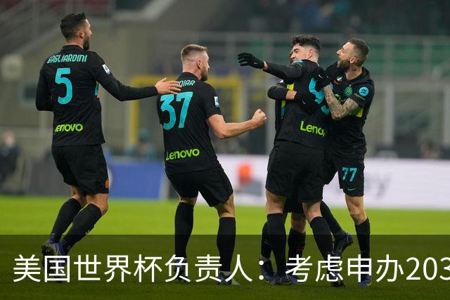 美国世界杯负责人：考虑申办2038年世界杯 我们办花的钱少很多